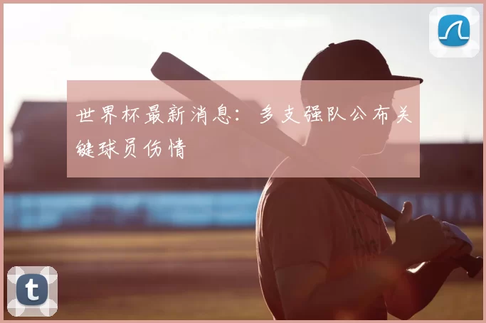 世界杯最新消息:多支强队公布关键球员伤情
