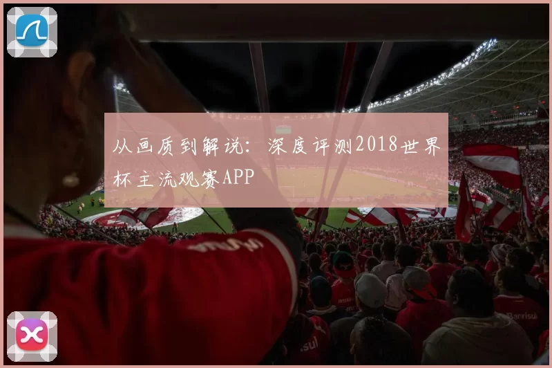 从画质到解说：深度评测2018世界杯主流观赛APP