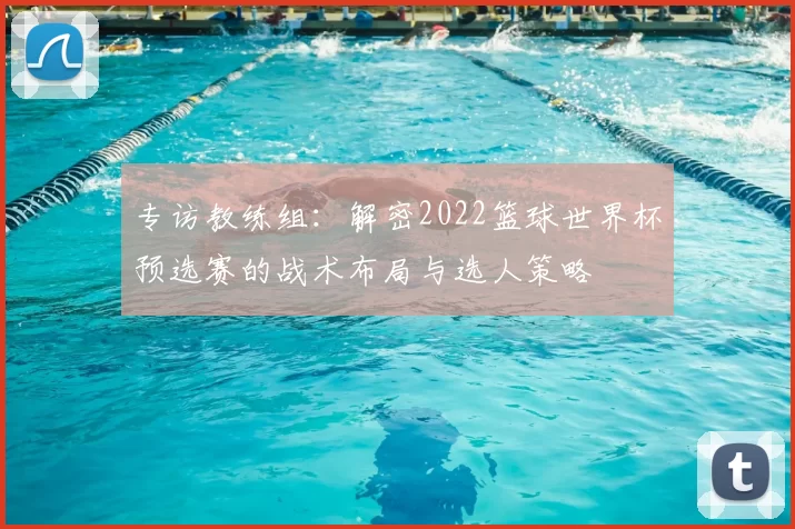 专访教练组：解密2022篮球世界杯预选赛的战术布局与选人策略