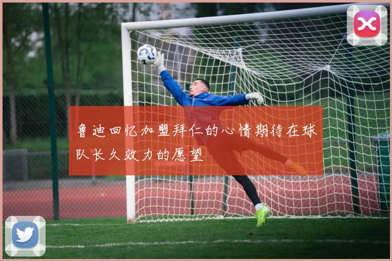 鲁迪回忆加盟拜仁的心情期待在球队长久效力的愿望