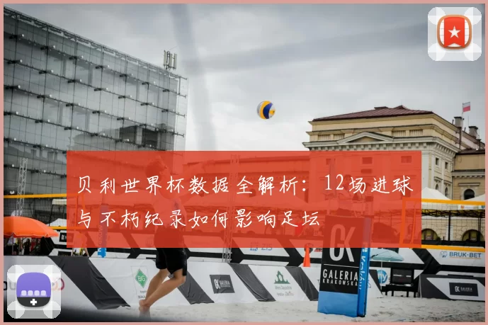 贝利世界杯数据全解析:12场进球与不朽纪录如何影响足坛