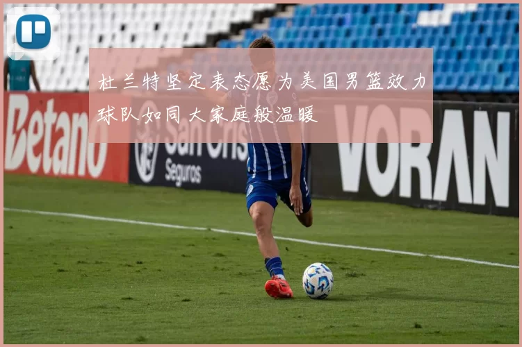杜兰特坚定表态愿为美国男篮效力球队如同大家庭般温暖