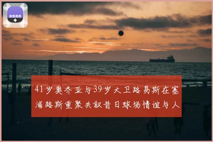41岁奥乔亚与39岁大卫路易斯在塞浦路斯重聚共叙昔日球场情谊与人生故事
