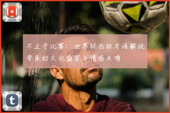 不止于比赛:世界杯西班牙语解说带来的文化盛宴与情感共鸣