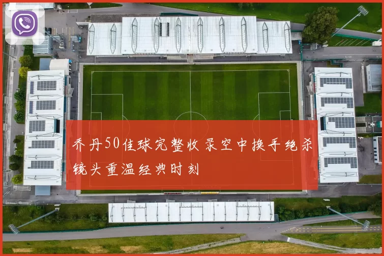 乔丹50佳球完整收录空中换手绝杀镜头重温经典时刻