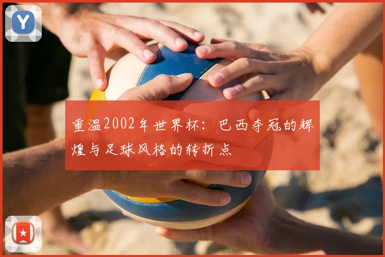 重温2002年世界杯:巴西夺冠的辉煌与足球风格的转折点