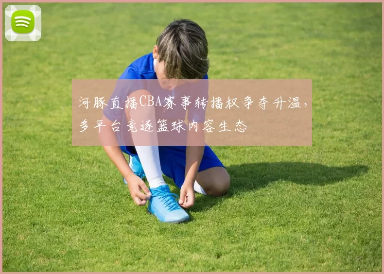 河豚直播CBA赛事转播权争夺升温,多平台竞逐篮球内容生态
