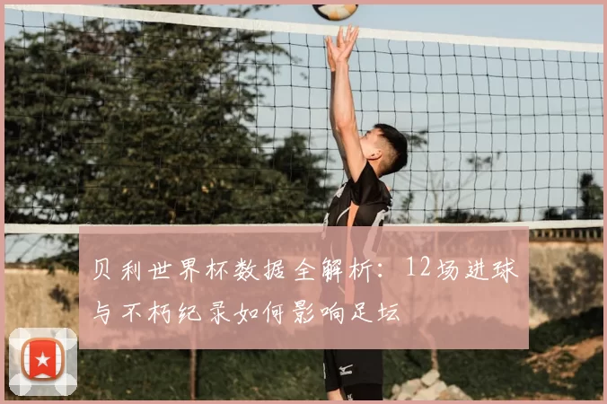 贝利世界杯数据全解析:12场进球与不朽纪录如何影响足坛