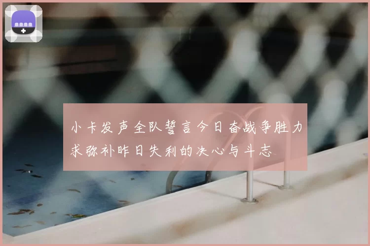 小卡发声全队誓言今日奋战争胜力求弥补昨日失利的决心与斗志