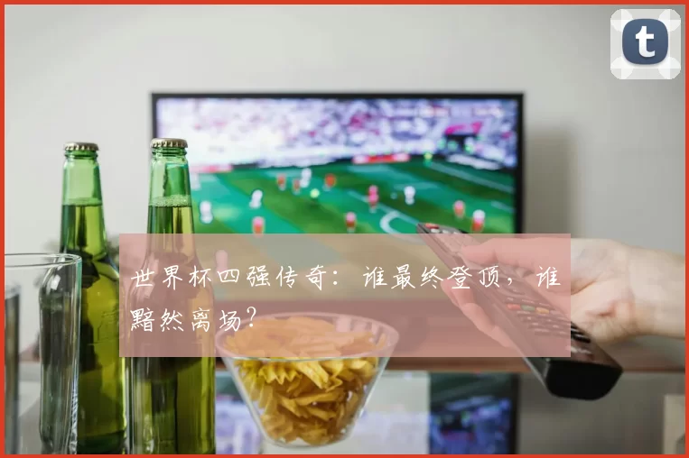 世界杯四强传奇:谁最终登顶,谁黯然离场?