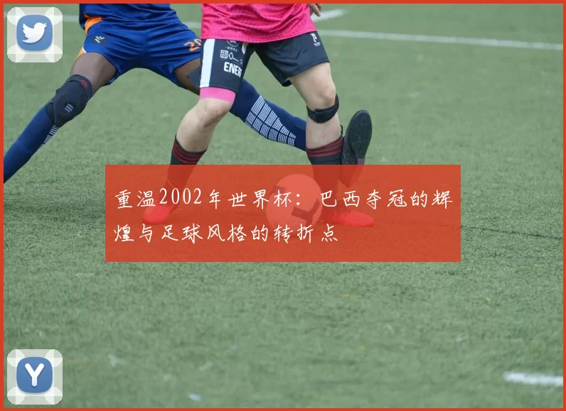 重温2002年世界杯:巴西夺冠的辉煌与足球风格的转折点