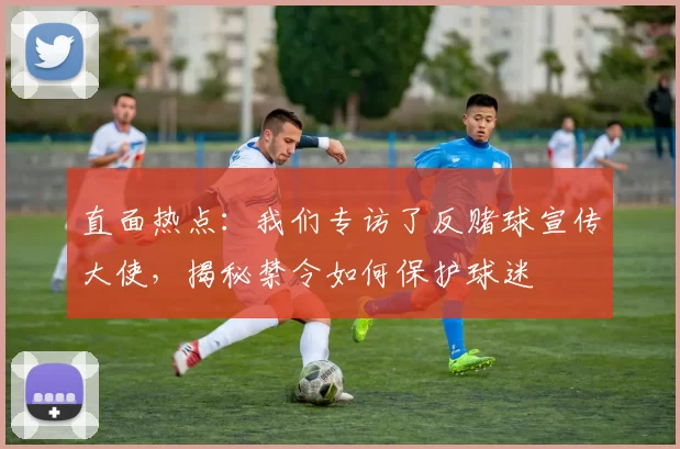 直面热点：我们专访了反赌球宣传大使，揭秘禁令如何保护球迷