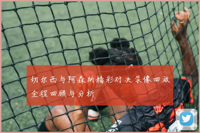 切尔西与阿森纳精彩对决录像回放全程回顾与分析