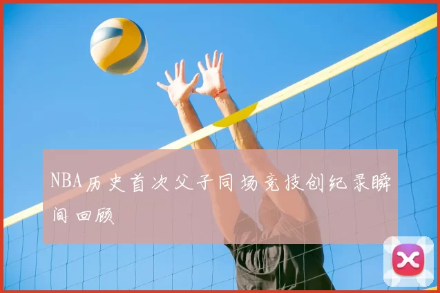 NBA历史首次父子同场竞技创纪录瞬间回顾