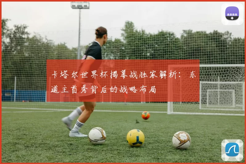 卡塔尔世界杯揭幕战独家解析:东道主首秀背后的战略布局