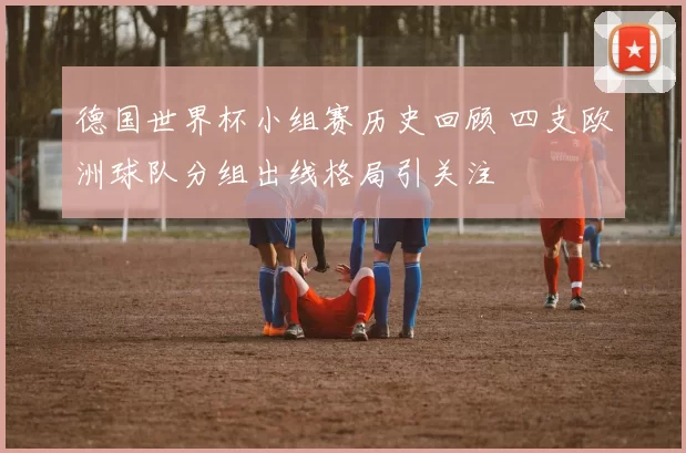 德国世界杯小组赛历史回顾 四支欧洲球队分组出线格局引关注