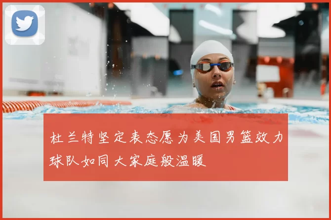 杜兰特坚定表态愿为美国男篮效力球队如同大家庭般温暖