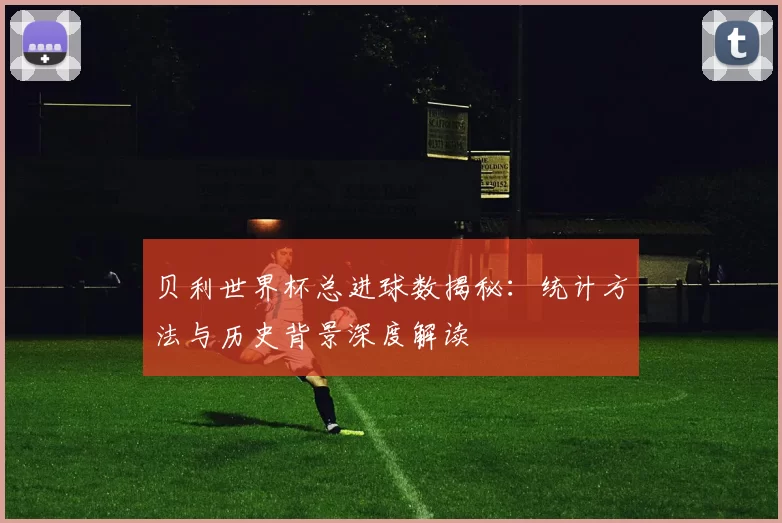 贝利世界杯总进球数揭秘：统计方法与历史背景深度解读
