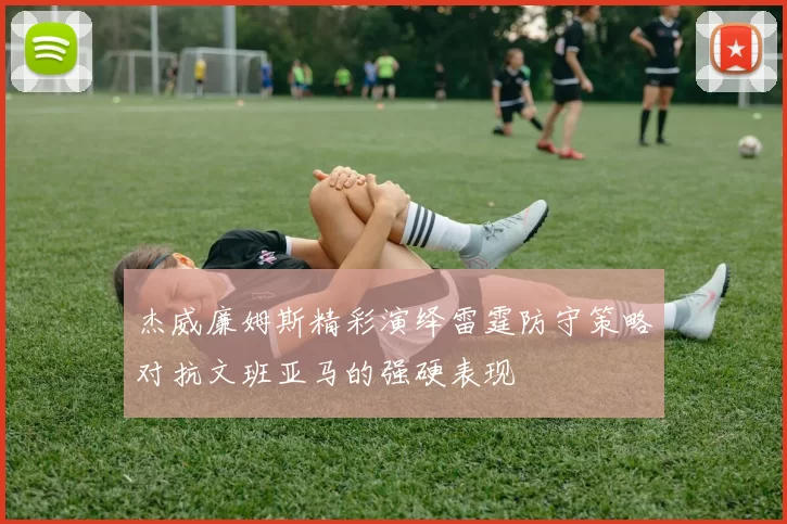 杰威廉姆斯精彩演绎雷霆防守策略对抗文班亚马的强硬表现