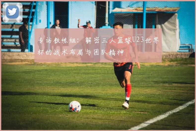 专访教练组：解密三人篮球U23世界杯的战术布局与团队精神