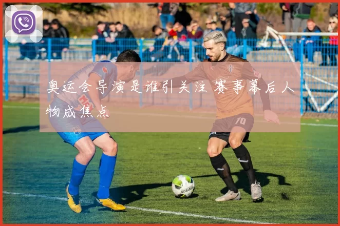 奥运会导演是谁引关注 赛事幕后人物成焦点