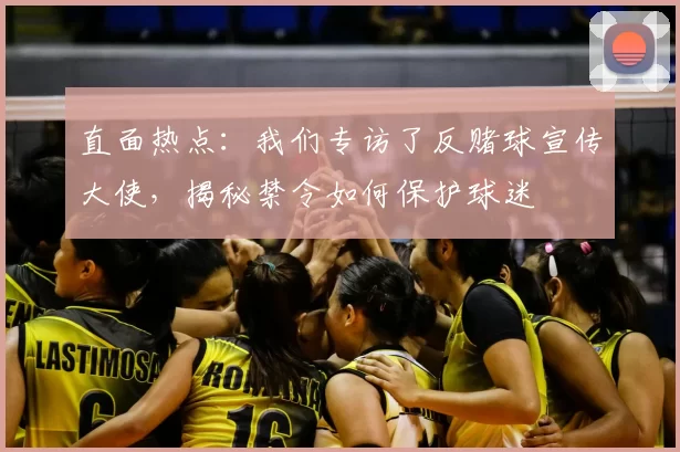 直面热点：我们专访了反赌球宣传大使，揭秘禁令如何保护球迷