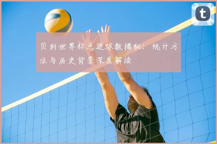 贝利世界杯总进球数揭秘:统计方法与历史背景深度解读