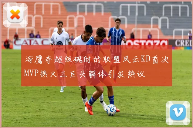 海鹰夺超级碗时的联盟风云KD首次MVP热火三巨头解体引发热议