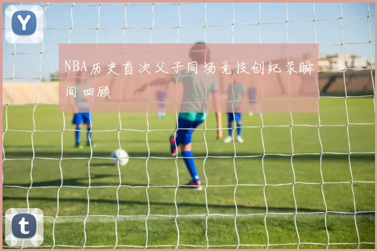 NBA历史首次父子同场竞技创纪录瞬间回顾