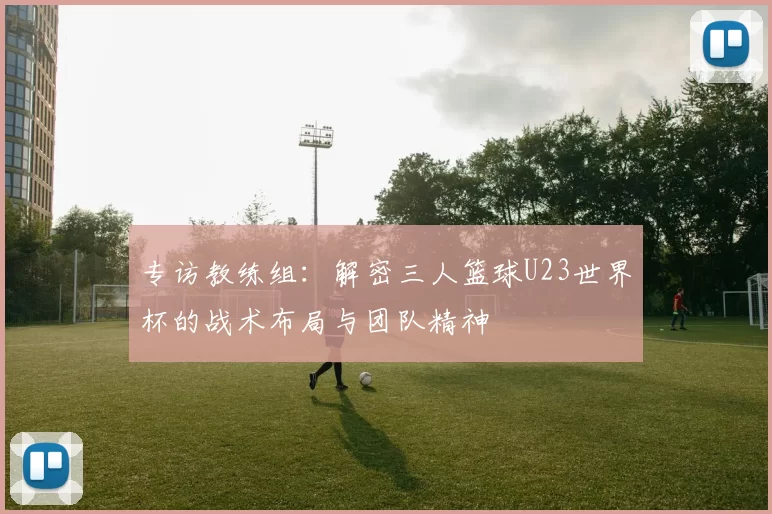 专访教练组：解密三人篮球U23世界杯的战术布局与团队精神