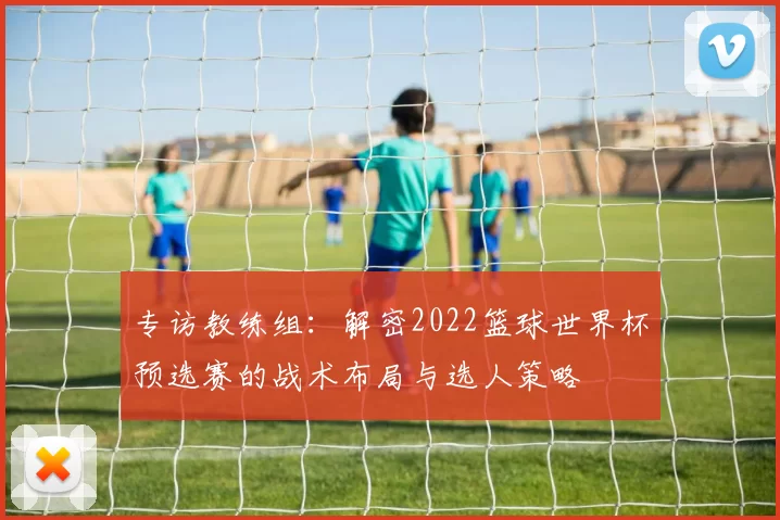 专访教练组:解密2022篮球世界杯预选赛的战术布局与选人策略