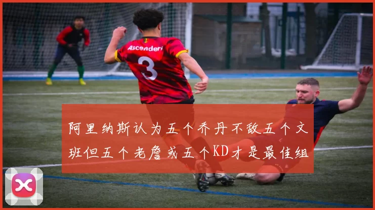 阿里纳斯认为五个乔丹不敌五个文班但五个老詹或五个KD才是最佳组合