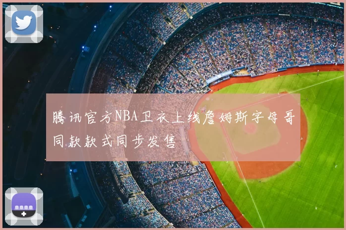 腾讯官方NBA卫衣上线詹姆斯字母哥同款款式同步发售