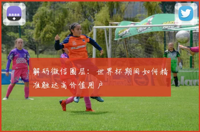 解码微信圈层:世界杯期间如何精准触达高价值用户