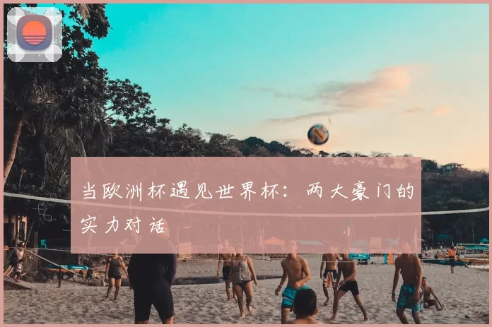 当欧洲杯遇见世界杯:两大豪门的实力对话