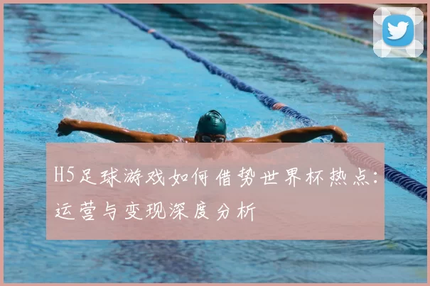 H5足球游戏如何借势世界杯热点:运营与变现深度分析