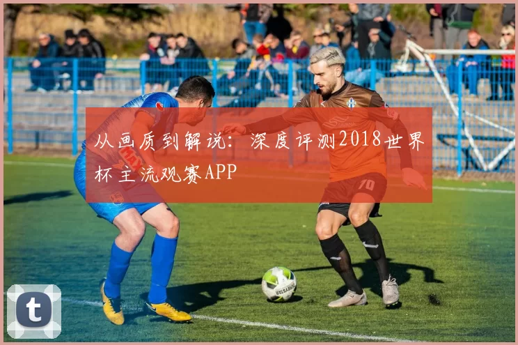 从画质到解说:深度评测2018世界杯主流观赛APP