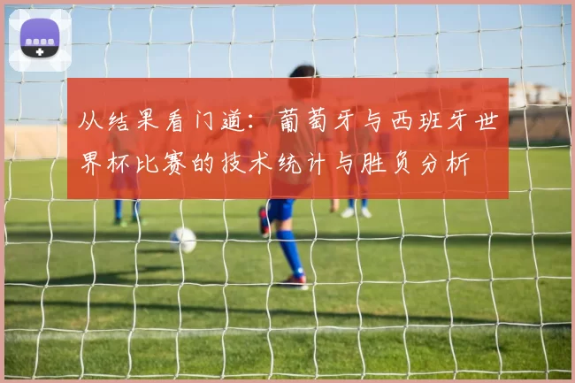 从结果看门道:葡萄牙与西班牙世界杯比赛的技术统计与胜负分析