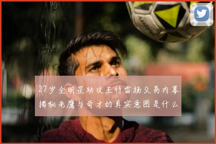27岁全明星助攻王特雷杨交易内幕揭秘老鹰与奇才的真实意图是什么