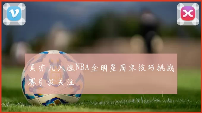 吴亦凡入选NBA全明星周末技巧挑战赛引发关注
