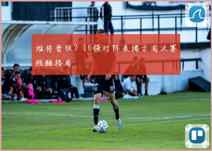 谁将晋级?16强对阵表揭示淘汰赛残酷格局