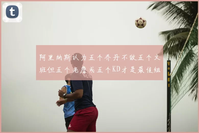 阿里纳斯认为五个乔丹不敌五个文班但五个老詹或五个KD才是最佳组合