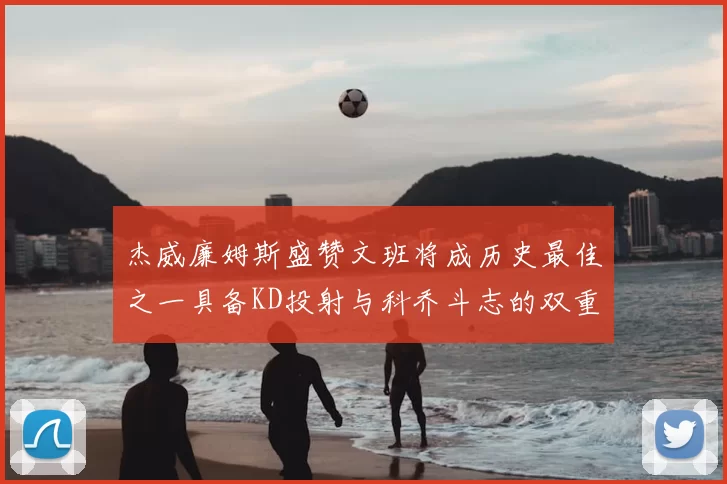 杰威廉姆斯盛赞文班将成历史最佳之一具备KD投射与科乔斗志的双重优势