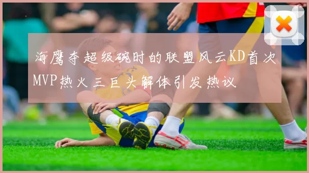 海鹰夺超级碗时的联盟风云KD首次MVP热火三巨头解体引发热议