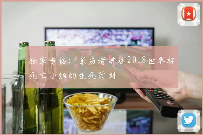 独家专访:亲历者讲述2018世界杯死亡小组的生死时刻