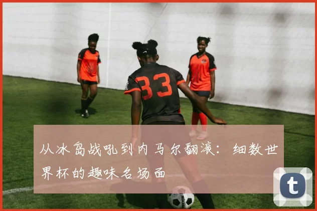 从冰岛战吼到内马尔翻滚:细数世界杯的趣味名场面