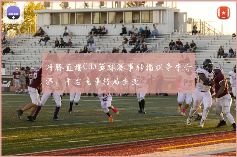 河豚直播CBA篮球赛事转播权争夺升温,平台竞争格局生变