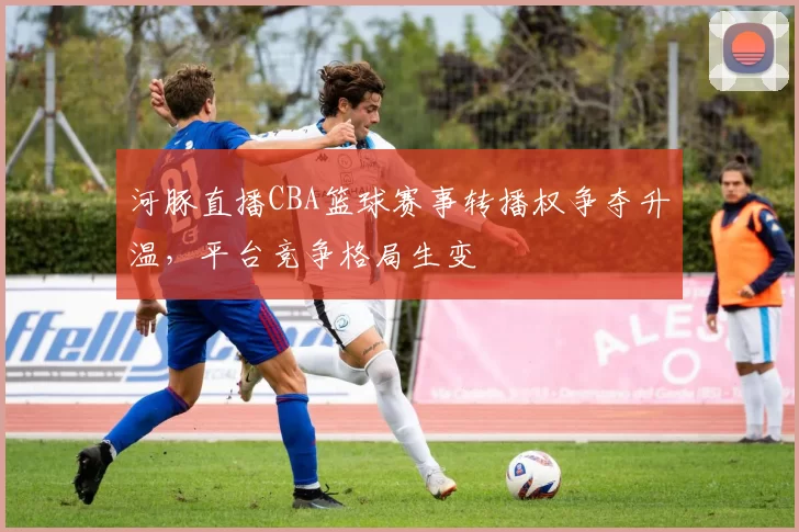 河豚直播CBA篮球赛事转播权争夺升温,平台竞争格局生变