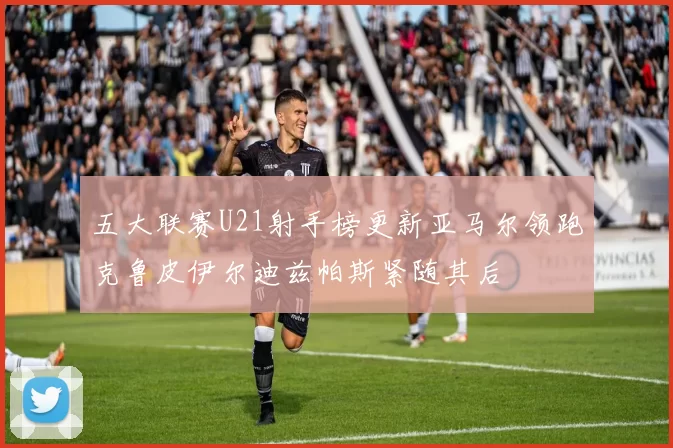 五大联赛U21射手榜更新亚马尔领跑克鲁皮伊尔迪兹帕斯紧随其后
